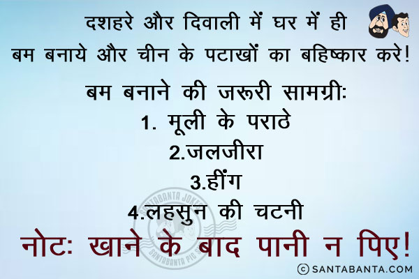 दशहरे और दिवाली में घर में ही बम बनाये और चीन के पटाखों का बहिष्कार करें।<br/>
बम बनाने की ज़रूरी सामग्री:<br/>
1. मूली के परांठे<br/>
2. जलजीरा<br/>
3. हींग<br/>
4. लहसुन की चटनी<br/>
नोट: खाने के बाद पानी न पिएं।