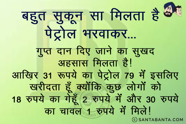 बहुत सुकून सा मिलता है पेट्रोल भरवाकर...<br/>
गुप्त दान दिए जाने का सुखद अहसास मिलता है।<br/>
आख़िर 31 रुपये का पेट्रोल 79 में इसलिए खरीदता हूँ क्योंकि कुछ लोगों को 18 रुपये का गेहूँ 2 रुपये में और 30 रुपये का चावल 1 रुपये में मिले।