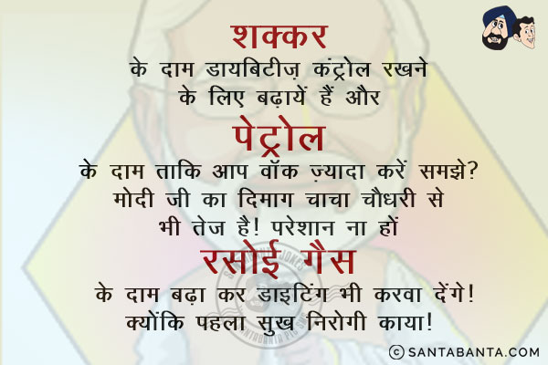 शक्कर के दाम डायबिटीज़ कंट्रोल रखने के लिए बढ़ायें हैं और पेट्रोल के दाम ताकि आप वॉक ज़्यादा करें समझे?<br/>
मोदी जी का दिमाग चाचा चौधरी से भी तेज है। परेशान ना हों रसोई गैस के दाम बढ़ा कर डाइटिंग भी करवा देंगे।<br/>
क्योंकि पहला सुख निरोगी काया!