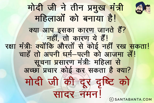 मोदी जी ने तीन प्रमुख मंत्री महिलाओं को बनाया है। क्या आप इसका कारण जानते हैं?<br/>
नहीं, तो  कारण ये हैं।<br/>
रक्षा मंत्री: क्योंकि औरतों से कोई नहीं जीत सकता।<br/>
विदेश मंत्री: पड़ोसियों की खबर एक महिला से ज्यादा कोई नहीं रख सकता। चाहें तो अपनी धर्म-पत्नी को आजमा लें।<br/>
सूचना प्रसारण मंत्री: महिला से अच्छा प्रचार कोई कर सकता है क्या?<br/>
मोदी जी की दूर दृष्टि को सादर नमन।