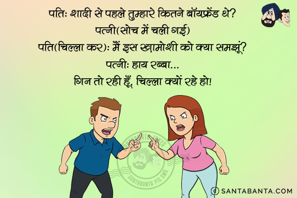 पति: शादी से पहले तुम्हारे कितने बॉयफ्रेंड थे?<br/>
पत्नी सोच में चली गई।<br/>
पति (चिल्ला कर): मैं इस ख़ामोशी को क्या समझूँ?<br/>
पत्नी: हाय रब्बा... गईं तो रही हूँ, चिल्ला क्यों रहे हो?