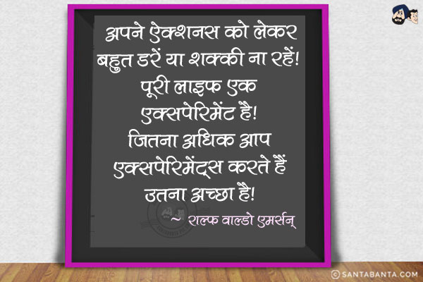 अपने ऐक्शनस को लेकर बहुत डरें या शक्की ना रहें। पूरी लाइफ एक एक्सपेरिमेंट है। जितना अधिक आप एक्सपेरिमेंट्स करते हैं उतना अच्छा है।