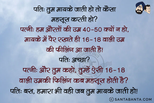 पति: तुम मायके जाती हो तो कैसा महसूस करती हो?<br/>
पत्नी: हम औरतों की उम्र 40-50 क्यों न हो, मायके में पैर रखते ही 16-18 वाली उम्र की फीलिंग आ जाती है।<br/>
पति: अच्छा?<br/>
पत्नी: और तुम कहो, तुम्हें ऐसी 16-18 वाली उम्र की फीलिंग कब महसूस होती है?<br/>
पति: बस, हमारा भी वही जब तुम मायके जाती हो।