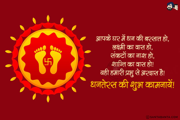 आपके घर में धन की बरसात हो,<br/>
लक्ष्मी क वास हो,<br/>
संकटों का नाश हो,<br/>
शान्ति का वास हो।<br/>
यही हमारी प्रभु से अरदास है।<br/>
धनतेरस की शुभ कामनायें!