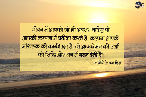 जीवन में आपको जो भी अवसर चाहिए वो आपकी कल्पना में प्रतीक्षा करते हैं, कल्पना आपके मस्तिष्क की कार्यशाला है, जो आपके मन की उर्जा को सिद्धि और धन में बदल देती है|