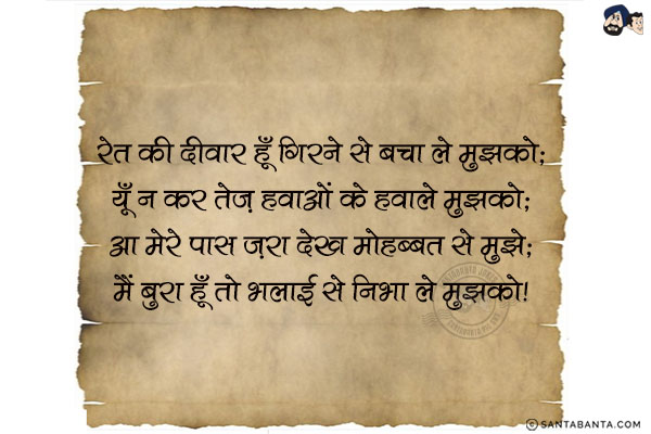 रेत की दीवार हूँ गिरने से बचा ले मुझको;<br/>
यूँ न कर तेज़ हवाओं के हवाले मुझको;<br/>
आ मेरे पास ज़रा देख मोहब्बत से मुझे;<br/>
मैं बुरा हूँ तो भलाई से निभा ले मुझको!