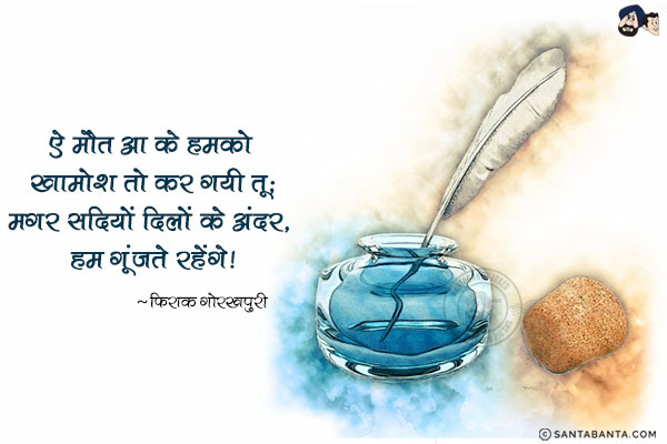 ऐ मौत आ के हमको खामोश तो कर गयी तू;<br/>
मगर सदियों दिलों के अंदर, हम गूंजते रहेंगे!
