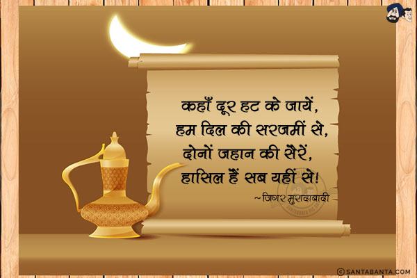 कहाँ दूर हट के जायें, हम दिल की सरजमीं से,<br/>
दोनों जहान की सैरें, हासिल हैं सब यहीं से!<br/><br/>


सरजमीं  =  पृथ्वी, जमीन, देश, मुल्क