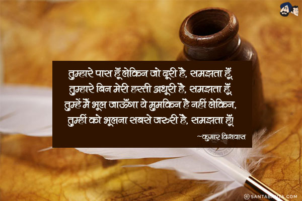 तुम्हारे पास हूँ लेकिन जो दूरी है, समझता हूँ,<br/>
तुम्हारे बिन मेरी हस्ती अधूरी है, समझता हूँ,<br/>
तुम्हें मैं भूल जाऊँगा ये मुमकिन है नहीं लेकिन,<br/>
तुम्हीं को भूलना सबसे जरूरी है, समझता हूँ!