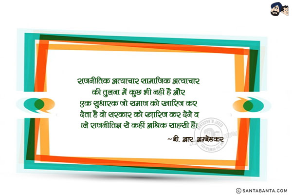 राजनीतिक अत्याचार सामाजिक अत्याचार की तुलना में कुछ भी नहीं है और एक  सुधारक जो समाज को खारिज कर देता है वो सरकार को ख़ारिज कर देने वाले राजनीतिज्ञ से कहीं अधिक साहसी हैं|
