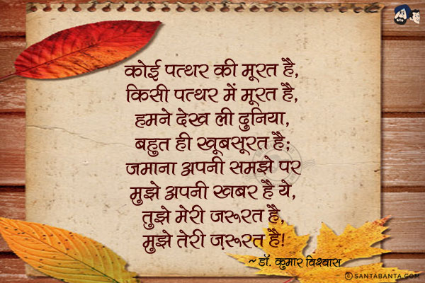 कोई पत्थर की मूरत है, किसी पत्थर में मूरत है,<br/>
हमने देख ली दुनिया, बहुत ही खूबसूरत है;<br/>
जमाना अपनी समझे पर मुझे अपनी खबर है ये,<br/>
तुझे मेरी जरूरत है, मुझे तेरी ज़रूरत है!