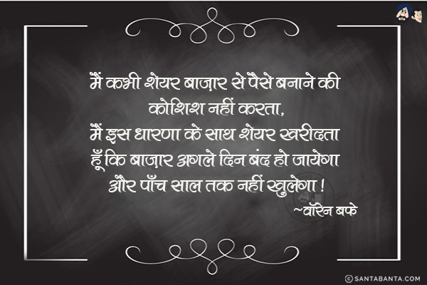 मैं कभी शेयर बाज़ार से पैसे बनाने की कोशिश नहीं करता, मैं इस धारणा के साथ शेयर खरीदता हूँ कि बाज़ार अगले दिन बंद हो जायेगा और पाच साल तक नहीं खुलेगा|