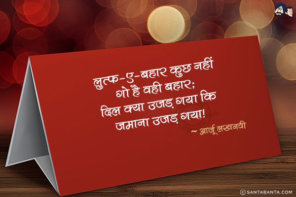 लुत्फ-ए-बहार कुछ नहीं गो है वही बहार;<br/>
दिल क्या उजड़ गया कि जमाना उजड़ गया!<br/><br/>
लुत्फ: आनन्द, मजा