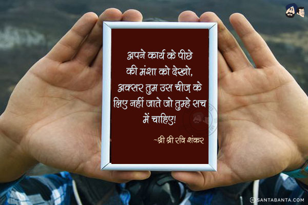 अपने कार्य के पीछे की मंशा को देखो, अक्सर तुम उस चीज के लिए नहीं जाते जो तुम्हे सच में चाहिए|