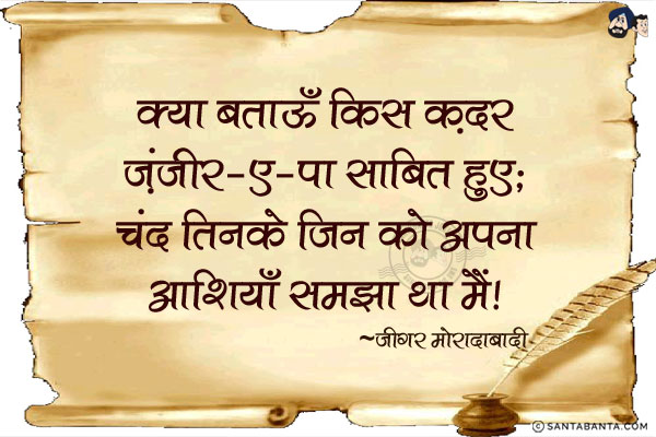 क्या बताऊँ किस क़दर ज़ंजीर-ए-पा साबित हुए;<br/>
चंद तिनके जिन को अपना आशियाँ समझा था मैं!<br/><br/>
ज़ंजीर-ए-पा = पैरों की ज़ंज़ीर