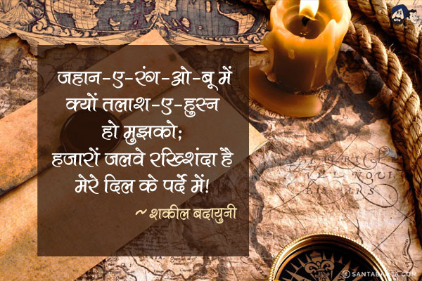 जहान-ए-रंग-ओ-बू में क्यों तलाश-ए-हुस्न हो मुझको;<br/>
हजारों जलवे रख्शिंदा है मेरे दिल के पर्दे में!<br/><br/>
जहान-ए-रंग-ओ-बू = रंग और खुश्बू की दुनिया,<br/>
जलवा = नज्जारा,<br/>
दृश्य, तमाशा,<br/>
रख्शिंदा = चमकने वाले, दीप्त, प्रकाशमान