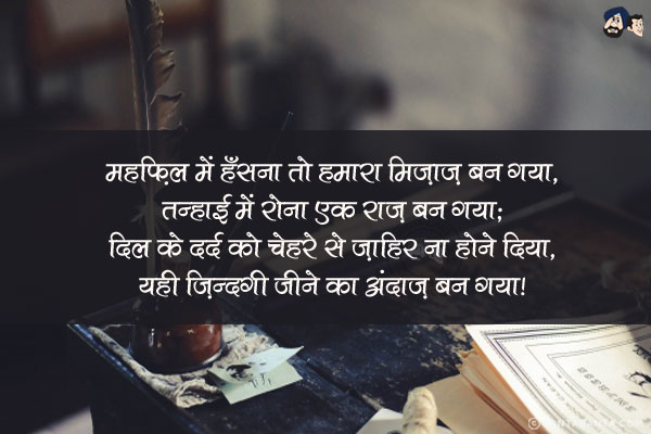 महफ़िल में हँसना तो हमारा मिज़ाज़ बन गया,<br/>
तन्हाई में रोना एक राज़ बन गया;<br/>
दिल के दर्द को चेहरे से ज़ाहिर ना होने दिया,<br/>
यही ज़िन्दगी जीने का अंदाज़ बन गया!