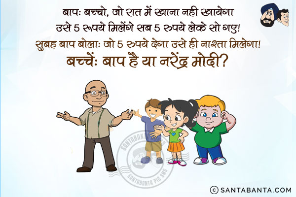 बाप: बच्चो, जो रात में खाना नहीं खायेगा, उसे 5 रुपये मिलेंगे!<br/>
सब 5 रुपये लेके सो गए! सुबह बाप बोला, `जो 5 रुपये देगा उसे ही नाश्ता मिलेगा!<br/>
बच्चे` बाप है या नरेंद्र मोदी?