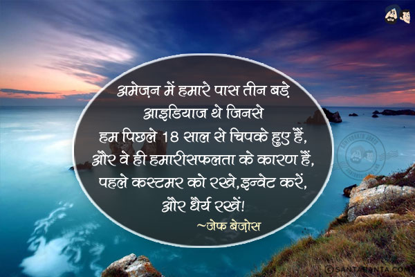 अमेज़न में हमारे पास तीन बड़े आइडियाज थे जिनसे हम पिछले 18 साल से चिपके हुए हैं, और वे ही हमारी सफलता के कारण हैं: पहले कस्टमर को रखें, इन्वेंट करें, और धैर्य रखें|