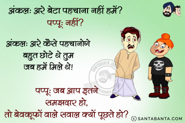 अंकल: अरे बेटा पहचाना नहीं हमें?<br/>
पप्पू: नहीं?<br/>
अंकल: अरे कैसे पहचानोगे बहुत छोटे थे तुम जब हमें मिले थे।<br/>
पप्पू: जब आप इतने समझदार हो, तो बेवकूफों वाले सवाल क्यों पूछते हो?