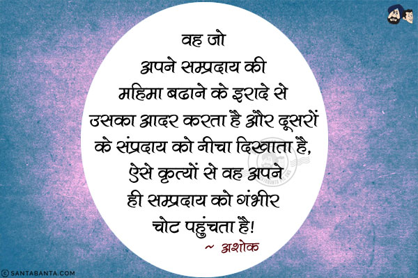 वह जो अपने सम्प्रदाय की महिमा बढाने के इरादे से उसका आदर करता है और दूसरों के संप्रदाय को नीचा दिखाता है, ऐसे कृत्यों से वह अपने ही सम्प्रदाय को गंभीर चोट पहुंचता है।