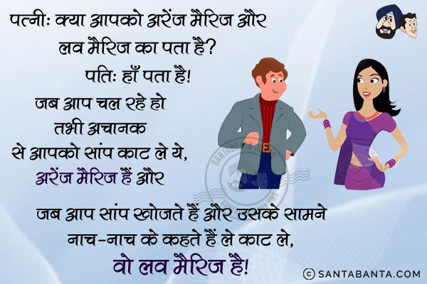 पत्नी: क्या आपको अरेंज मैरिज और लव मैरिज का मतलब पता है?<br/>
पति: हाँ पता है। जब आप चल रहे हो तभी अचानक से आपको सांप काट ले ये, अरेंज मैरिज हैं और जब आप सांप खोजते हैं और उसके सामने नाच-नाच के कहते हैं ले काट ले, ले काट ले, वो लव मैरिज है।