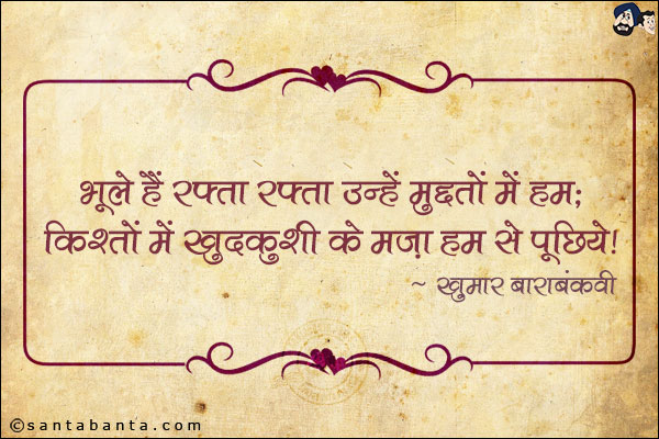 भूले हैं रफ़्ता रफ़्ता उन्हें मु्द्दतों में हम;<br/>
किश्तों में ख़ुदकुशी का मज़ा हम से पूछिये!