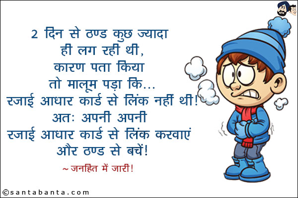 2 दिन से ठण्ड कुछ ज्यादा ही लग रही थी, कारण पता किया तो मालूम पड़ा कि...<br/>
रजाई आधार कार्ड से लिंक नहीं थी।<br/>
अतः अपनी अपनी रजाई आधार कार्ड से लिंक करवाएं और ठण्ड से बचें।<br/>
~ जनहित में जारी!