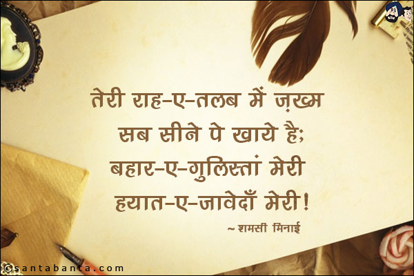 तेरी राह-ए-तलब में ज़ख़्म सब सीने पे खाये है;<br/>
बहार-ए-ग़ुलिस्तां मेरी हयात-ए-जावेदाँ मेरी!