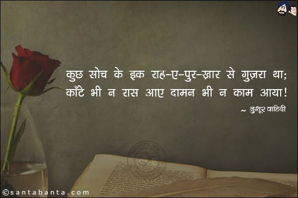 कुछ सोच के इक राह-ए-पुर-ख़ार से गुज़रा था;<br/>
काँटे भी न रास आए दामन भी न काम आया! 
