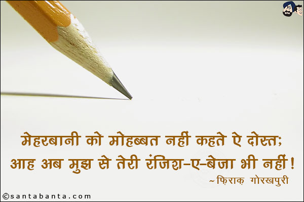 मेहरबानी को मोहब्बत नहीं कहते ऐ दोस्त;<br/>
आह अब मुझ से तेरी रंजिश-ए-बेजा भी नहीं!