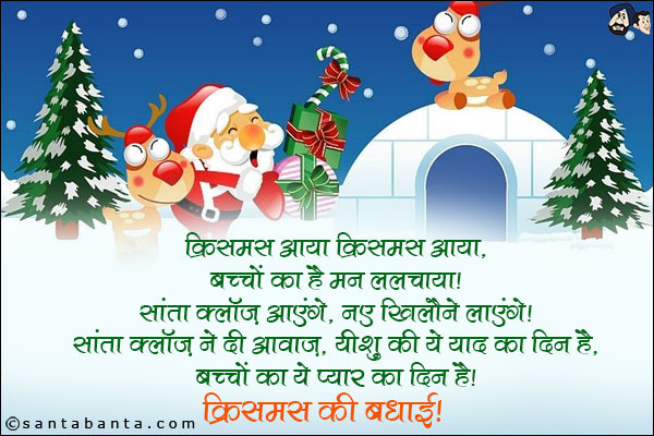 क्रिसमस आया क्रिसमस आया,<br/>
बच्चों का है मन ललचाया।<br/>
सांता क्लॉज़ आएंगे, नए खिलौने लाएंगे।<br/>
सांता क्लॉज़ ने दी आवाज, यीशु की ये याद का दिन है,<br/>
बच्चों का ये प्यार का दिन है।<br/>
क्रिसमस की बधाई!