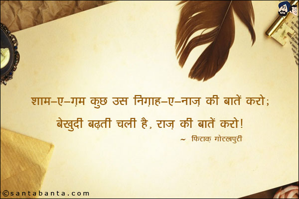 शाम-ए-ग़म कुछ उस निग़ाह-ए-नाज़ की बातें करो;<br/>
बेखुदी बढ़ती चली है, राज़ की बातें करो!