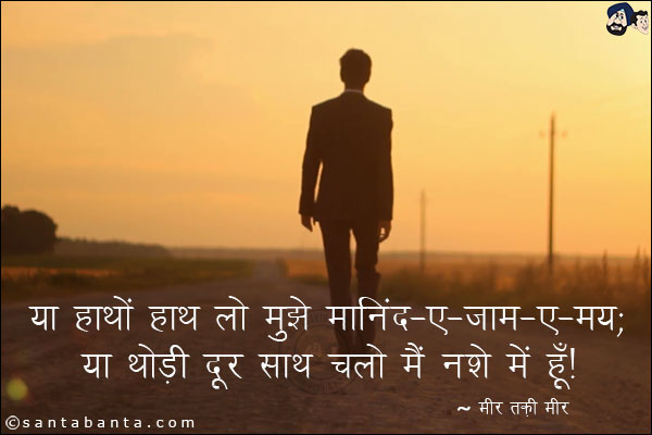 या हाथों हाथ लो मुझे मानिंद-ए-जाम-ए-मय;<br/>
या थोड़ी दूर साथ चलो मैं नशे में हूँ!