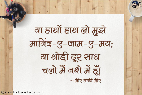 या हाथों हाथ लो मुझे मानिंद-ए-जाम-ए-मय;<br/>
या थोड़ी दूर साथ चलो मैं नशे में हूँ!<br/><br/>

मानिंद-ए-जाम-ए-मय: शराब के पात्र की तरह