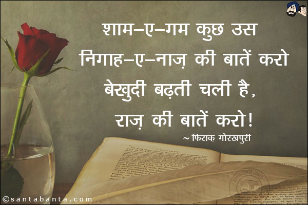 शाम-ए-ग़म कुछ उस निग़ाह-ए-नाज़ की बातें करो;<br/>
बेखुदी बढ़ती चली है, राज़ की बातें करो!<br/><br/>

शाम-ए-ग़म: दर्द भरी शाम<br/>
निग़ाह-ए-नाज़: प्रेमिका की नज़र<br/>
बेखुदी: बेहोशी