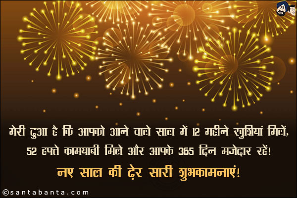 मेरी दुआ है कि आपको आने वाले साल में 12 महीने खुशियां मिलें, <br/>
52 हफ्ते कामयाबी मिले और आपके 365 दिन मजेदार रहें।<br/>
नए साल की ढ़ेर सारी शुभकामनाएं!