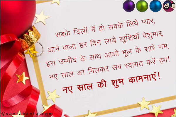 सबके दिलों में हो सबके लिये प्यार,<br/>
आने वाला हर दिन लाये खुशियाँ बेशुमार,<br/>
इस उम्मीद के साथ आओ भूल के सारे गम,<br/>
नए साल का मिलकर सब स्वागत करें हम।<br/>
नए साल की शुभ कामनाएं!