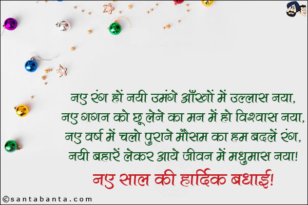 नए रंग हों नयी उमंगें आँखों में उल्लास नया,<br/>
नए गगन को छू लेने का मन में हो विश्वास नया,<br/>
नए वर्ष में चलो पुराने मौसम का हम बदलें रंग,<br/>
नयी बहारें लेकर आये जीवन में मधुमास नया।<br/>
नए साल हार्दिक बधाई!