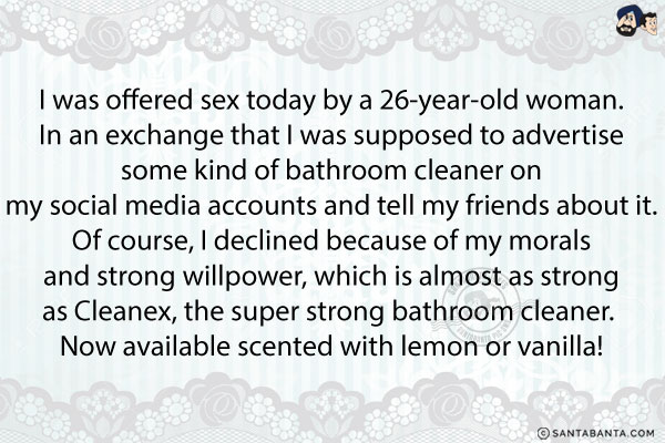 I was offered sex today by a 26-year-old woman. In an exchange that I was supposed to advertise some kind of bathroom cleaner on my social media accounts and tell my friends about it. Of course, I declined because of my morals and strong willpower, which is almost as strong as Cleanex, the super strong bathroom cleaner. Now available scented with lemon or vanilla!