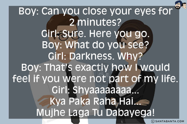 Boy: Can you close your eyes for 2 minutes?<br/>
Girl: Sure. Here you go.<br/>
Boy: What do you see?<br/>
Girl: Darkness. Why?<br/>
Boy: That's exactly how I would feel if you were not part of my life.<br/>
Girl: Shyaaaaaaaa... Kya Paka Raha Hai... Mujhe Laga Tu Dabayega!