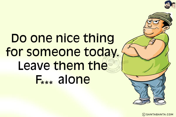 Do one nice thing for someone today.<br/>
Leave them the F*** alone!