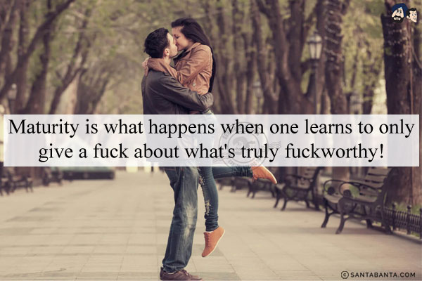 Maturity is what happens when one learns to only give a fuck about what's truly fuckworthy!