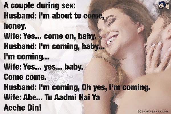 A couple during sex:<br/>

Husband: I'm about to come, honey.<br/>
Wife: Yes... come on, baby.<br/>
Husband: I'm coming, baby... I'm coming...<br/>
Wife: Yes... yes... baby. Come come.<br/>
Husband: I'm coming, Oh yes, I'm coming.<br/>
Wife: Abe... Tu Aadmi Hai Ya Acche Din!