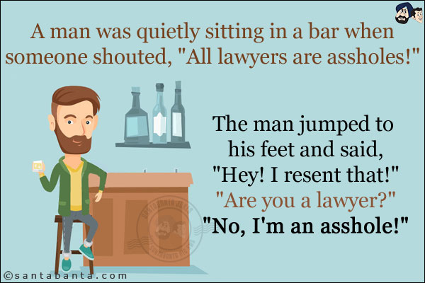 A man was quietly sitting in a bar when someone shouted, `All lawyers are assholes!` <br/>
The man jumped to his feet and said, `Hey! I resent that!` <br/>
`Are you a lawyer?`<br/>
`No, I'm an asshole!`