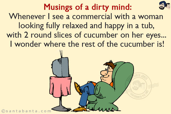 Musings of a dirty mind:<br/>
Whenever I see a commercial with a woman looking fully relaxed and happy in a tub, with 2 round slices of cucumber on her eyes... I wonder where the rest of the cucumber is!