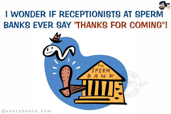 I wonder if receptionists at sperm banks ever say `Thanks for coming`!