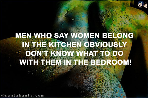 Men who say women belong in the kitchen obviously don't know what to do with them in the bedroom!