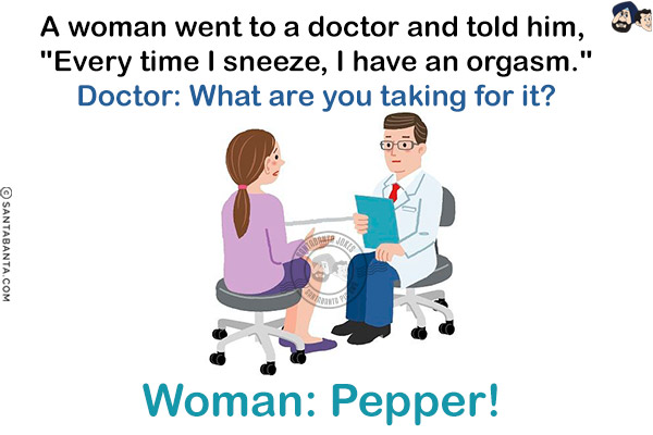 A woman went to a doctor and told him, `Every time I sneeze, I have an orgasm.`<br/>
Doctor: What are you taking for it?<br/>
Woman: Pepper!