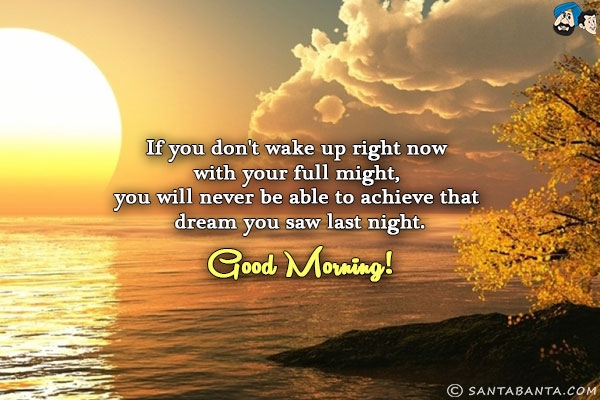 If you don't wake up right now with your full might, you will never be able to achieve that dream you saw last night.<br/>
Good Morning!